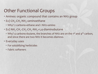 Other Functional Groups
• Amines: organic compound that contains an NH2 group
• Ex) CH3-CH2-NH2=aminoethane
• Why? 2 carbons=ethane and 1 NH2=amino
• Ex) NH2-CH2-CH2-CH2-NH2=1,4-diaminobutane
• Why? 4 carbons=butane, the branches of NH2 are on the 1st and 4th carbon,
and since there are two NH2 it becomes diamino.
• Everyday uses
• For solubilizing herbicides
• Fabric softeners
 