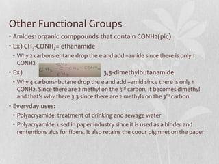 Other Functional Groups
• Amides: organic comppounds that contain CONH2(pic)
• Ex) CH3-CONH2= ethanamide
• Why 2 carbons-ehtane drop the e and add –amide since there is only 1
CONH2
• Ex) 3,3-dimethylbutanamide
• Why 4 carbons=butane drop the e and add –amid since there is only 1
CONH2. Since there are 2 methyl on the 3rd carbon, it becomes dimethyl
and that’s why there 3,3 since there are 2 methyls on the 3rd carbon.
• Everyday uses:
• Polyacryamide: treatment of drinking and sewage water
• Polyacryamide: used in paper industry since it is used as a binder and
rententions aids for fibers. It also retains the coour pigmnet on the paper
 