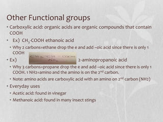 Other Functional groups
• Carboxylic acid: organic acids are organic compounds that contain
COOH
• Ex) CH3-COOH ethanoic acid
• Why 2 carbons=ethane drop the e and add –oic acid since there is only 1
COOH
• Ex) 2-aminopropanoic acid
• Why 3 carbons=propane drop the e and add –oic acid since there is only 1
COOH. 1 NH2=amino and the amino is on the 2nd carbon.
• Note: amino acids are carboxylic acid with an amino on 2nd carbon (NH2)
• Everyday uses
• Acetic acid: found in vinegar
• Methanoic acid: found in many insect stings
 