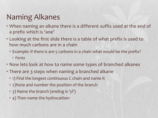 Naming Alkanes
• When naming an alkane there is a different suffix used at the end of
a prefix which is ‘ane’
• Looking at the first slide there is a table of what prefix is used to
how much carbons are in a chain
• Example: if there is are 5 carbons in a chain what would be the prefix?
• Penta
• Now lets look at how to name some types of branched alkanes
• There are 3 steps when naming a branched alkane
• 1) Find the longest continuous C chain and name it
• 2)Note and number the position of the branch
• 3) Name the branch (ending is ‘yl’)
• 4) Then name the hydrocarbon
 