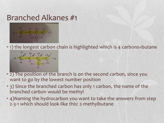 Branched Alkanes #1
• 1) the longest carbon chain is highlighted which is 4 carbons=butane
• 2) The position of the branch is on the second carbon, since you
want to go by the lowest number position
• 3) Since the branched carbon has only 1 carbon, the name of the
branched carbon would be methyl
• 4)Naming the hydrocarbon you want to take the answers from step
2-3-1 which should look like this: 2-methylbutane
 