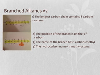 Branched Alkanes #2
• 1) The longest carbon chain contains 8 carbons
w = octane
•
• 2) The position of the branch is on the 3rd
carbon carbon
• 3) The name of the branch has 1 carbon=methyl
• 4) The hydrocarbon name= 3-methyloctane
•
 