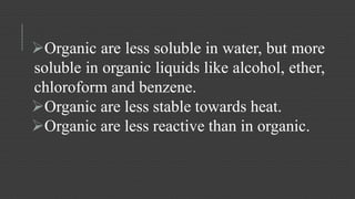 Organic are less soluble in water, but more 
soluble in organic liquids like alcohol, ether, 
chloroform and benzene. 
Organic are less stable towards heat. 
Organic are less reactive than in organic. 
 