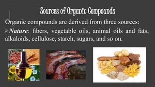 Sources of Organic Compounds 
Organic compounds are derived from three sources: 
Nature: fibers, vegetable oils, animal oils and fats, 
alkaloids, cellulose, starch, sugars, and so on. 
 