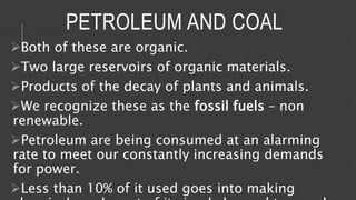 PETROLEUM AND COAL 
Both of these are organic. 
Two large reservoirs of organic materials. 
Products of the decay of plants and animals. 
We recognize these as the fossil fuels – non 
renewable. 
Petroleum are being consumed at an alarming 
rate to meet our constantly increasing demands 
for power. 
Less than 10% of it used goes into making 
chemicals and most of it simply burned to supply 
 