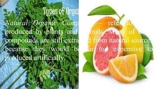 Types of Organic Compounds 
Natural Organic Compound – refer to those 
produced by plants and animals. Many of these 
compounds are still extracted from natural sources 
because they would be far too expensive to 
produced artificially. 
 
