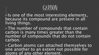 CARBON 
Is one of the most interesting elements, 
because its compound are present in all 
living things. 
The number of compounds that contain 
carbon is many times greater than the 
number of compounds that do not contain 
carbon. 
Carbon atoms can attached themselves to 
one another to an extent not possible for 
atoms of any other element. 
 