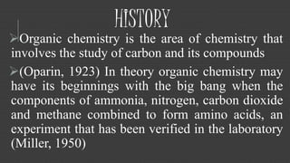 HISTORY 
Organic chemistry is the area of chemistry that 
involves the study of carbon and its compounds 
(Oparin, 1923) In theory organic chemistry may 
have its beginnings with the big bang when the 
components of ammonia, nitrogen, carbon dioxide 
and methane combined to form amino acids, an 
experiment that has been verified in the laboratory 
(Miller, 1950) 
 