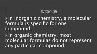 isomerism 
In inorganic chemistry, a molecular 
formula is specific for one 
compound. 
In organic chemistry, most 
molecular formulas do not represent 
any particular compound. 
 