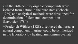 In the 16th century organic compounds were 
isolated from nature in the pure state (Scheele, 
1769) and analytical methods were developed for 
determination of elemental composition 
(Lavoisier, 1784). 
Frederich Wöhler (1828) discovered that urea, a 
natural component in urine, could be synthesized 
in the laboratory by heating ammonium cyanate. 
 