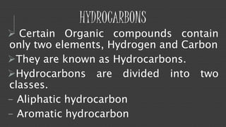 HYDROCARBONS 
 Certain Organic compounds contain 
only two elements, Hydrogen and Carbon 
They are known as Hydrocarbons. 
Hydrocarbons are divided into two 
classes. 
- Aliphatic hydrocarbon 
- Aromatic hydrocarbon 
 