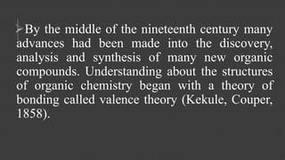 By the middle of the nineteenth century many 
advances had been made into the discovery, 
analysis and synthesis of many new organic 
compounds. Understanding about the structures 
of organic chemistry began with a theory of 
bonding called valence theory (Kekule, Couper, 
1858). 
 