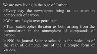 We are now living in the Age of Carbon. 
Every day the newspapers bring to our attention 
compounds of carbon. 
Wars are fought over petroleum. 
Twin catastrophes threaten us both arising from the 
accumulation in the atmosphere of compounds of 
carbon. 
1990 the journal Science selected as the molecules of 
the year of diamond, one of the allotropic form of 
carbon. 
 