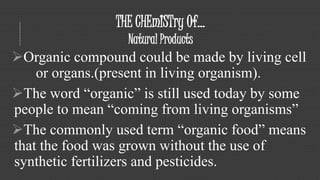 THE CHEmISTry Of... 
Natural Products 
Organic compound could be made by living cell 
or organs.(present in living organism). 
The word “organic” is still used today by some 
people to mean “coming from living organisms” 
The commonly used term “organic food” means 
that the food was grown without the use of 
synthetic fertilizers and pesticides. 
 