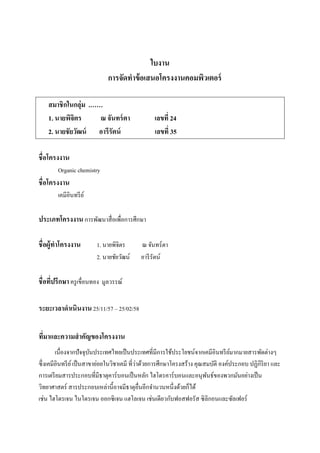 ใบงาน
การจัดทาข้อเสนอโครงงานคอมพิวเตอร์
สมาชิกในกลุ่ม .……
1. นายพิจิตร ณ จันทร์ตา เลขที่ 24
2. นายชัยวัฒน์ อารีรัตน์ เลขที่ 35
ชื่อโครงงาน
Organic chemistry
ชื่อโครงงาน
เคมีอินทรีย์
ประเภทโครงงานการพัฒนาสื่อเพื่อการศึกษา
ชื่อผู้ทาโครงงาน 1. นายพิจิตร ณ จันทร์ตา
2. นายชัยวัฒน์ อารีรัตน์
ชื่อที่ปรึกษา ครูเขื่อนทอง มูลวรรณ์
ระยะเวลาดาเนินงาน25/11/57 – 25/02/58
ที่มาและความสาคัญของโครงงาน
เนื่องจากปัจจุบันประเทศไทยเป็นประเทศที่มีการใช้ประโยชน์จากเคมีอินทรีย์มากมายสารพัดต่างๆ
ซึ่งเคมีอินทรีย์เป็นสาขาย่อยในวิชาเคมี ที่ว่าด้วยการศึกษาโครงสร้าง คุณสมบัติ องค์ประกอบ ปฏิกิริยา และ
การเตรียมสารประกอบที่มีธาตุคาร์บอนเป็นหลัก ไฮโดรคาร์บอนและอนุพันธ์ของพวกมันอย่างเป็น
วิทยาศาสตร์ สารประกอบเหล่านี้อาจมีธาตุอื่นอีกจานวนหนึ่งด้วยก็ได้
เช่น ไฮโดรเจน ไนโตรเจน ออกซิเจน แฮโลเจน เช่นเดียวกับฟอสฟอรัส ซิลิกอนและซัลเฟอร์
 