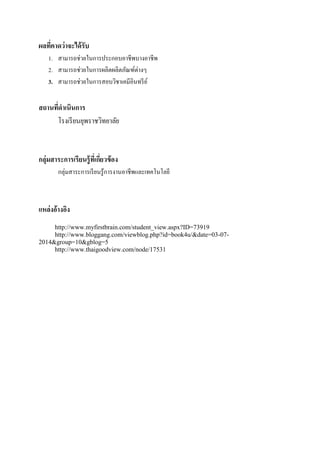 ผลที่คาดว่าจะได้รับ
1. สามารถช่วยในการประกอบอาชีพบางอาชีพ
2. สามารถช่วยในการผลิตผลิตภัณฑ์ต่างๆ
3. สามารถช่วยในการสอบวิชาเคมีอินทรีย์
สถานที่ดาเนินการ
โรงเรียนยุพราชวิทยาลัย
กลุ่มสาระการเรียนรู้ที่เกี่ยวข้อง
กลุ่มสาระการเรียนรู้การงานอาชีพและเทคโนโลยี
แหล่งอ้างอิง
http://www.myfirstbrain.com/student_view.aspx?ID=73919
http://www.bloggang.com/viewblog.php?id=book4u/&date=03-07-
2014&group=10&gblog=5
http://www.thaigoodview.com/node/17531
 