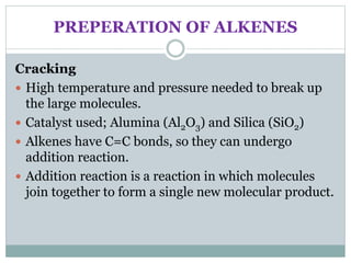 PREPERATION OF ALKENES
Cracking
 High temperature and pressure needed to break up
the large molecules.
 Catalyst used; Alumina (Al2O3) and Silica (SiO2)
 Alkenes have C=C bonds, so they can undergo
addition reaction.
 Addition reaction is a reaction in which molecules
join together to form a single new molecular product.
 