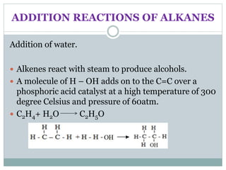 ADDITION REACTIONS OF ALKANES
Addition of water.
 Alkenes react with steam to produce alcohols.
 A molecule of H – OH adds on to the C=C over a
phosphoric acid catalyst at a high temperature of 300
degree Celsius and pressure of 60atm.
 C2H4+ H2O C2H5O
 