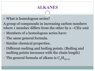 ALKANES
 What is homologous series?
A group of compounds in increasing carbon numbers
where 1 member differs from the other by a –CH2 unit
 Members of a homologous series have:
 The same general formula.
 Similar chemical properties.
 Different melting and boiling points. (Boiling and
melting points increases with the chain length)
 The general formula of alkane is CnH2n+2
 