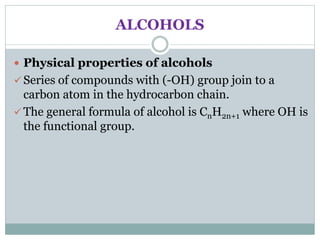 ALCOHOLS
 Physical properties of alcohols
 Series of compounds with (-OH) group join to a
carbon atom in the hydrocarbon chain.
 The general formula of alcohol is CnH2n+1 where OH is
the functional group.
 
