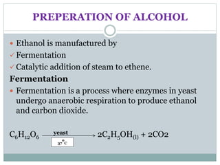 PREPERATION OF ALCOHOL
 Ethanol is manufactured by
 Fermentation
 Catalytic addition of steam to ethene.
Fermentation
 Fermentation is a process where enzymes in yeast
undergo anaerobic respiration to produce ethanol
and carbon dioxide.
C6H12O6
yeast 2C2H5OH(l) + 2CO2
37
o
C
 