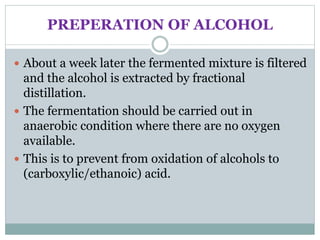 PREPERATION OF ALCOHOL
 About a week later the fermented mixture is filtered
and the alcohol is extracted by fractional
distillation.
 The fermentation should be carried out in
anaerobic condition where there are no oxygen
available.
 This is to prevent from oxidation of alcohols to
(carboxylic/ethanoic) acid.
 