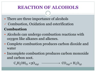 REACTION OF ALCOHOLS
 There are three importance of alcohols
 Combustion, Oxidation and esterification
Combustion
 Alcohols can undergo combustion reactions with
oxygen like alkanes and alkenes.
 Complete combustion produces carbon dioxide and
water
 Incomplete combustion produces carbon monoxide
and carbon soot.
C2H5OH(l) +3O2(g) CO2(g)+ H2O(g)
 