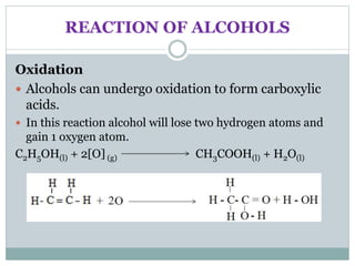 REACTION OF ALCOHOLS
Oxidation
 Alcohols can undergo oxidation to form carboxylic
acids.
 In this reaction alcohol will lose two hydrogen atoms and
gain 1 oxygen atom.
C2H5OH(l) + 2[O] (g) CH3COOH(l) + H2O(l)
 