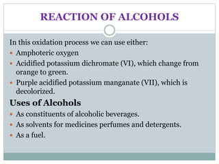 REACTION OF ALCOHOLS
In this oxidation process we can use either:
 Amphoteric oxygen
 Acidified potassium dichromate (VI), which change from
orange to green.
 Purple acidified potassium manganate (VII), which is
decolorized.
Uses of Alcohols
 As constituents of alcoholic beverages.
 As solvents for medicines perfumes and detergents.
 As a fuel.
 