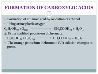 FORMATION OF CARBOXYLIC ACIDS
 Formation of ethanoic acid by oxidation of ethanol.
1. Using atmospheric oxygen.
C2H5OH(l) +O2(g) CH3COOH(l) + H2O(l)
2. Using acidified potassium dichromate.
C2H5OH(l) +2[O] (g) CH3COOH(l) + H2O(l)
 The orange potassium dichromate (VI) solution changes to
green.
 