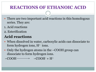 REACTIONS OF ETHANOIC ACID
 There are two important acid reactions in this homologous
series. They are:
1. Acid reactions
2. Esterification
Acid reactions
 When dissolved in water, carboxylic acids can dissociate to
form hydrogen ions, H+ ions.
 Only the hydrogen atoms in the –COOH group can
dissociate to form hydrogen ions.
–COOH –COOH- + H+
 