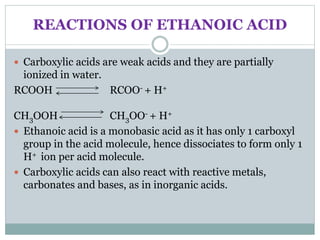 REACTIONS OF ETHANOIC ACID
 Carboxylic acids are weak acids and they are partially
ionized in water.
RCOOH RCOO- + H+
CH3OOH CH3OO- + H+
 Ethanoic acid is a monobasic acid as it has only 1 carboxyl
group in the acid molecule, hence dissociates to form only 1
H+ ion per acid molecule.
 Carboxylic acids can also react with reactive metals,
carbonates and bases, as in inorganic acids.
 