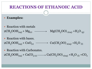 REACTIONS OF ETHANOIC ACID
 Examples:
 Reaction with metals
2CH3OOH(aq) + Mg(s) Mg(CH3OO) 2(aq) +H2O (g)
 Reaction with bases.
2CH3OOH(aq) + CuO(s) Cu(CH3OO) 2(aq) +H2O (l)
 Reaction with Carbonates.
2CH3OOH(aq) + CaCO3 (s) Ca(CH3OO) 2(aq) +H2O (l) +CO2
 