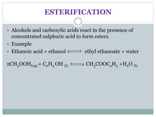 ESTERIFICATION
 Alcohols and carboxylic acids react in the presence of
concentrated sulphuric acid to form esters.
 Example
 Ethanoic acid + ethanol ethyl ethanoate + water
2CH3OOH(aq) + C2H5 OH (l) CH3COOC2H5 +H2O (l)
 