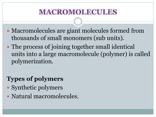 MACROMOLECULES
 Macromolecules are giant molecules formed from
thousands of small monomers (sub units).
 The process of joining together small identical
units into a large macromolecule (polymer) is called
polymerization.
Types of polymers
 Synthetic polymers
 Natural macromolecules.
 