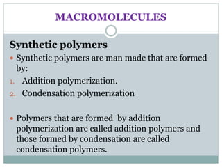 MACROMOLECULES
Synthetic polymers
 Synthetic polymers are man made that are formed
by:
1. Addition polymerization.
2. Condensation polymerization
 Polymers that are formed by addition
polymerization are called addition polymers and
those formed by condensation are called
condensation polymers.
 