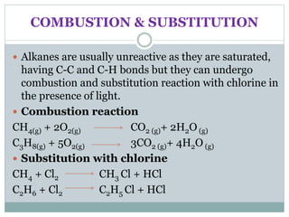 COMBUSTION & SUBSTITUTION
 Alkanes are usually unreactive as they are saturated,
having C-C and C-H bonds but they can undergo
combustion and substitution reaction with chlorine in
the presence of light.
 Combustion reaction
CH4(g) + 2O2(g) CO2 (g)+ 2H2O (g)
C3H8(g) + 5O2(g) 3CO2 (g)+ 4H2O (g)
 Substitution with chlorine
CH4 + Cl2 CH3 Cl + HCl
C2H6 + Cl2 C2H5 Cl + HCl
 