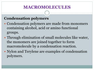MACROMOLECULES
Condensation polymers
 Condensation polymers are made from monomers
containing alcohol, acid or amino functional
groups.
 Through elimination of small molecules like water,
the monomers are joined together to form
macromolecule by a condensation reaction.
 Nylon and Terylene are examples of condensation
polymers.
 