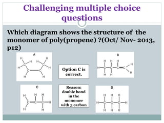 Challenging multiple choice
questions
Which diagram shows the structure of the
monomer of poly(propene) ?(Oct/ Nov- 2013,
p12)
Option C is
correct.
Reason:
double bond
in the
monomer
with 3 carbon
 