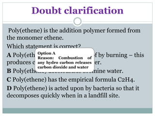 Doubt clarification
Poly(ethene) is the addition polymer formed from
the monomer ethene.
Which statement is correct?
A Poly(ethene) can be disposed of by burning – this
produces carbon dioxide and water.
B Poly(ethene) decolourises bromine water.
C Poly(ethene) has the empirical formula C2H4.
D Poly(ethene) is acted upon by bacteria so that it
decomposes quickly when in a landfill site.
Option A
Reason: Combustion of
any hydro carbon releases
carbon dioxide and water
 