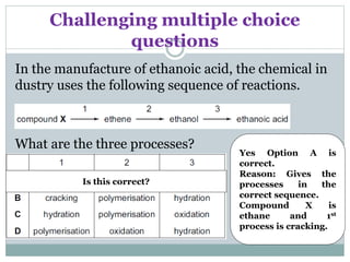 Challenging multiple choice
questions
In the manufacture of ethanoic acid, the chemical in
dustry uses the following sequence of reactions.
What are the three processes?
Yes Option A is
correct.
Reason: Gives the
processes in the
correct sequence.
Compound X is
ethane and 1st
process is cracking.
Is this correct?
 