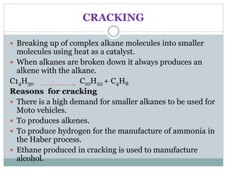 CRACKING
 Breaking up of complex alkane molecules into smaller
molecules using heat as a catalyst.
 When alkanes are broken down it always produces an
alkene with the alkane.
C14H30 C10H22 + C4H8
Reasons for cracking
 There is a high demand for smaller alkanes to be used for
Moto vehicles.
 To produces alkenes.
 To produce hydrogen for the manufacture of ammonia in
the Haber process.
 Ethane produced in cracking is used to manufacture
alcohol.
 
