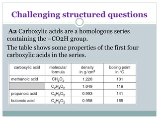 Challenging structured questions
A2 Carboxylic acids are a homologous series
containing the –CO2H group.
The table shows some properties of the first four
carboxylic acids in the series.
 