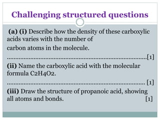 Challenging structured questions
(a) (i) Describe how the density of these carboxylic
acids varies with the number of
carbon atoms in the molecule.
....................................................................................[1]
(ii) Name the carboxylic acid with the molecular
formula C2H4O2.
................................................................................... [1]
(iii) Draw the structure of propanoic acid, showing
all atoms and bonds. [1]
 