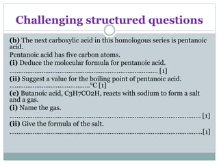 Challenging structured questions
(b) The next carboxylic acid in this homologous series is pentanoic
acid.
Pentanoic acid has five carbon atoms.
(i) Deduce the molecular formula for pentanoic acid.
................................................................................... [1]
(ii) Suggest a value for the boiling point of pentanoic acid.
.............................................°C [1]
(c) Butanoic acid, C3H7CO2H, reacts with sodium to form a salt
and a gas.
(i) Name the gas.
........................................................................................................... [1]
(ii) Give the formula of the salt.
............................................................................................................[1]
 