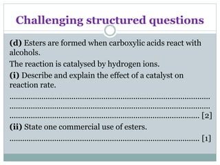 Challenging structured questions
(d) Esters are formed when carboxylic acids react with
alcohols.
The reaction is catalysed by hydrogen ions.
(i) Describe and explain the effect of a catalyst on
reaction rate.
..............................................................................................
..............................................................................................
......................................................................................... [2]
(ii) State one commercial use of esters.
......................................................................................... [1]
 