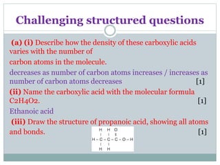 Challenging structured questions
(a) (i) Describe how the density of these carboxylic acids
varies with the number of
carbon atoms in the molecule.
decreases as number of carbon atoms increases / increases as
number of carbon atoms decreases [1]
(ii) Name the carboxylic acid with the molecular formula
C2H4O2. [1]
Ethanoic acid
(iii) Draw the structure of propanoic acid, showing all atoms
and bonds. [1]
 