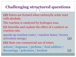 Challenging structured questions
(d) Esters are formed when carboxylic acids react
with alcohols.
The reaction is catalysed by hydrogen ions.
(i) Describe and explain the effect of a catalyst on
reaction rate.
speeds up reaction (rate) / reaction faster/ lowers
activation energy/ [2]
(ii) State one commercial use of esters.
solvent / fragrance / perfume / food additive /
flavourings / polyesters / terylene [1]
 
