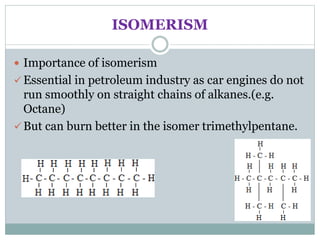 ISOMERISM
 Importance of isomerism
 Essential in petroleum industry as car engines do not
run smoothly on straight chains of alkanes.(e.g.
Octane)
 But can burn better in the isomer trimethylpentane.
 