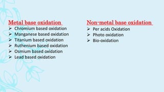 Metal base oxidation
 Chromium based oxidation
 Manganese based oxidation
 Titanium based oxidation
 Ruthenium based oxidation
 Osmium based oxidation
 Lead based oxidation
 Per acids Oxidation
 Photo oxidation
 Bio-oxidation
Non-metal base oxidation
 